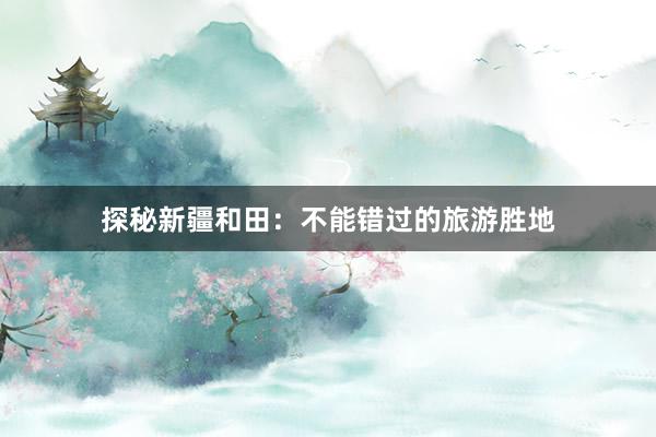 探秘新疆和田：不能错过的旅游胜地