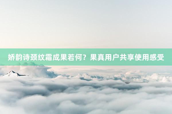 娇韵诗颈纹霜成果若何？果真用户共享使用感受