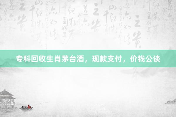 专科回收生肖茅台酒，现款支付，价钱公谈