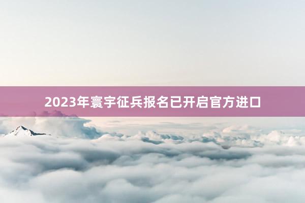 2023年寰宇征兵报名已开启官方进口
