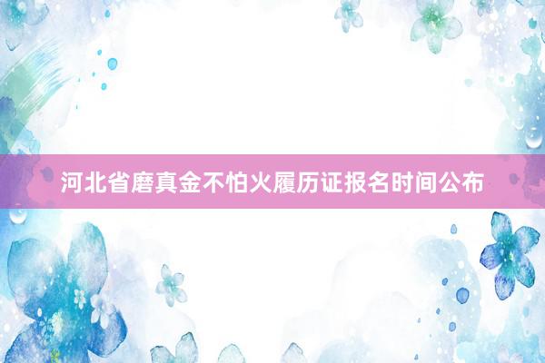 河北省磨真金不怕火履历证报名时间公布