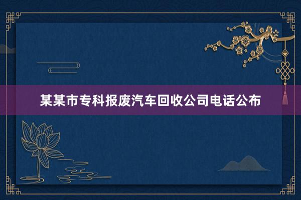 某某市专科报废汽车回收公司电话公布