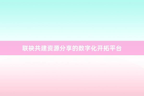 联袂共建资源分享的数字化开拓平台
