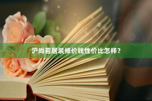 沪尚茗居装修价钱性价比怎样？